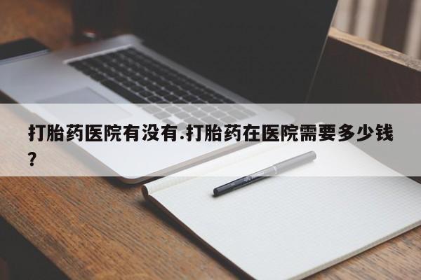 网上米非司酮在线下单微信打胎药医院有没有.打胎药在医院需要多少钱？