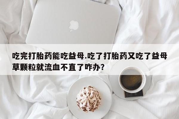 网上米非司酮在线下单微信吃完打胎药能吃益母.吃了打胎药又吃了益母草颗粒就流血不直了咋办？