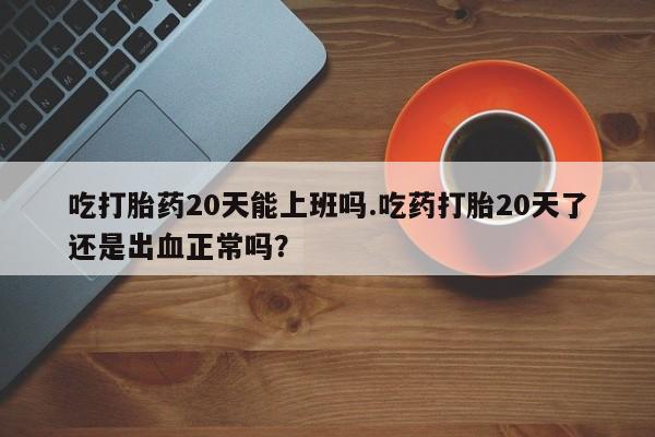 网上米非司酮在线下单微信吃打胎药20天能上班吗.吃药打胎20天了还是出血正常吗？