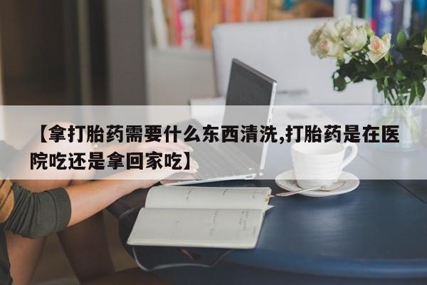 网上米非司酮在线下单微信【拿打胎药需要什么东西清洗,打胎药是在医院吃还是拿回家吃】