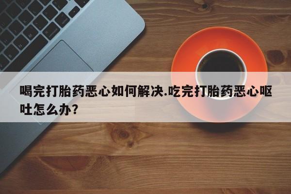 网上米非司酮在线下单微信喝完打胎药恶心如何解决.吃完打胎药恶心呕吐怎么办？