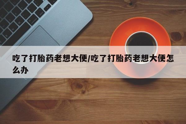网上米非司酮在线下单微信吃了打胎药老想大便/吃了打胎药老想大便怎么办