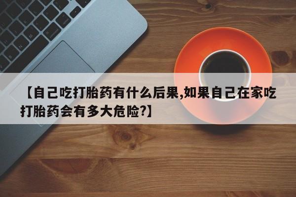 网上米非司酮在线下单微信【自己吃打胎药有什么后果,如果自己在家吃打胎药会有多大危险?】