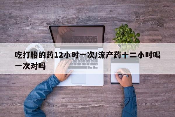 网上米非司酮在线下单微信吃打胎的药12小时一次/流产药十二小时喝一次对吗