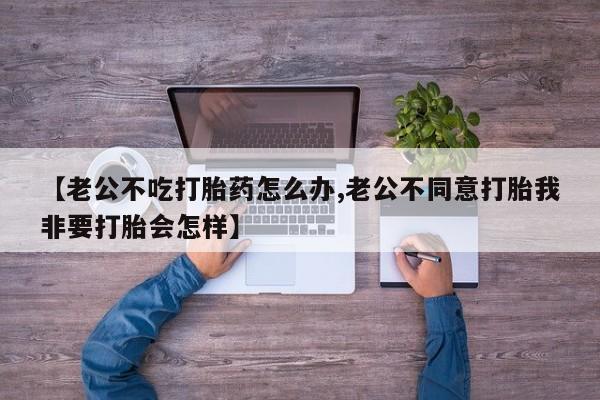 网上米非司酮在线下单微信【老公不吃打胎药怎么办,老公不同意打胎我非要打胎会怎样】