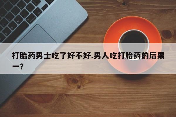 网上米非司酮在线下单微信打胎药男士吃了好不好.男人吃打胎药的后果一？