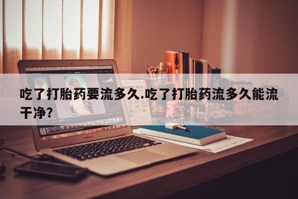网上米非司酮在线下单微信吃了打胎药要流多久.吃了打胎药流多久能流干净？