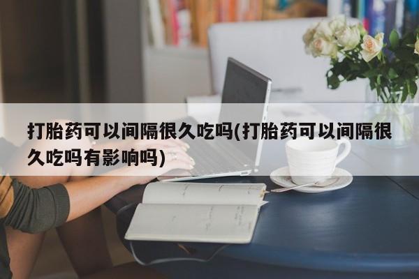 网上米非司酮在线下单微信打胎药可以间隔很久吃吗(打胎药可以间隔很久吃吗有影响吗)