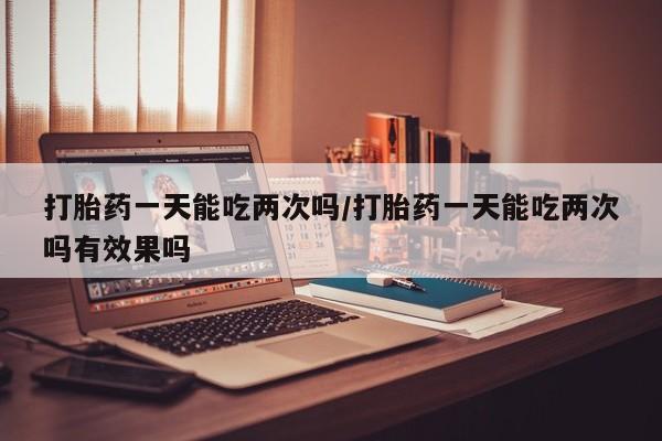 网上米非司酮在线下单微信打胎药一天能吃两次吗/打胎药一天能吃两次吗有效果吗