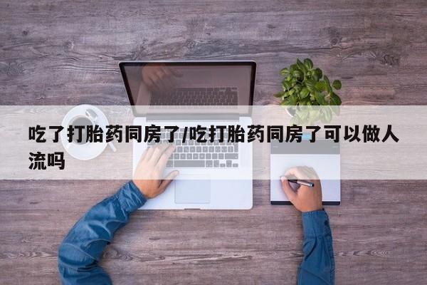 网上米非司酮在线下单微信吃了打胎药同房了/吃打胎药同房了可以做人流吗
