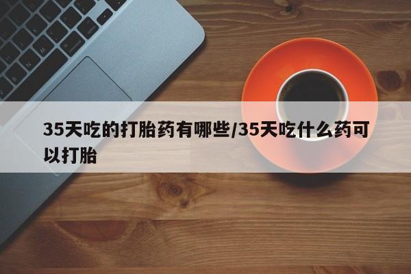 网上米非司酮在线下单微信35天吃的打胎药有哪些/35天吃什么药可以打胎