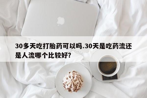 网上米非司酮在线下单微信30多天吃打胎药可以吗.30天是吃药流还是人流哪个比较好？