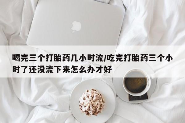 网上米非司酮在线下单微信喝完三个打胎药几小时流/吃完打胎药三个小时了还没流下来怎么办才好