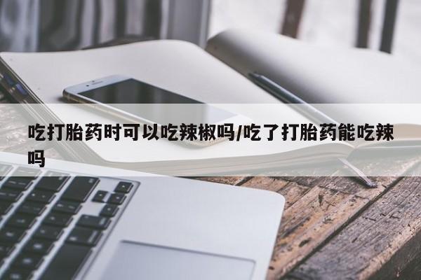 网上米非司酮在线下单微信吃打胎药时可以吃辣椒吗/吃了打胎药能吃辣吗