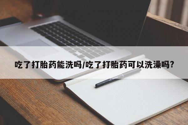 网上米非司酮在线下单微信吃了打胎药能洗吗/吃了打胎药可以洗澡吗?