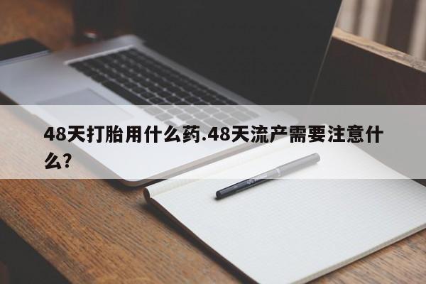 网上米非司酮在线下单微信48天打胎用什么药.48天流产需要注意什么？