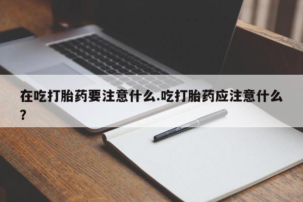 网上米非司酮在线下单微信在吃打胎药要注意什么.吃打胎药应注意什么？