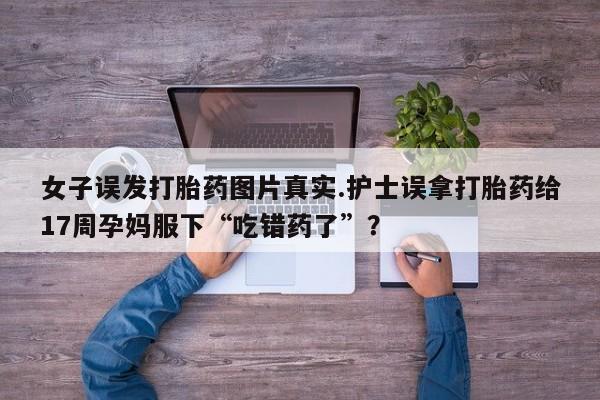 网上米非司酮在线下单微信女子误发打胎药图片真实.护士误拿打胎药给17周孕妈服下“吃错药了”？