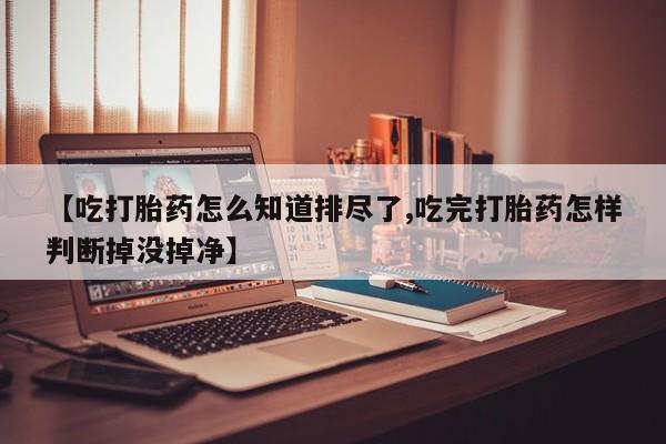 网上米非司酮在线下单微信【吃打胎药怎么知道排尽了,吃完打胎药怎样判断掉没掉净】
