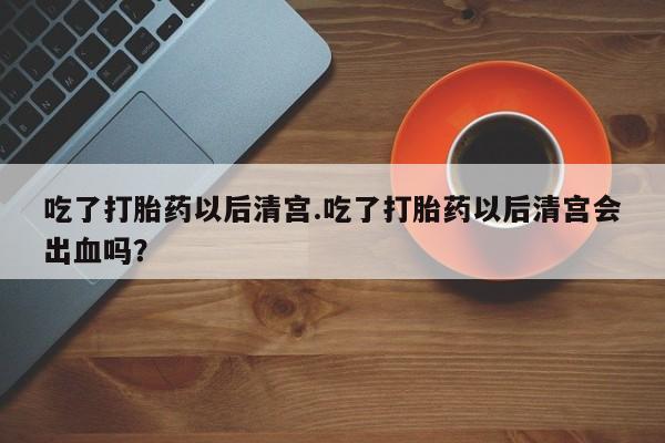 网上米非司酮在线下单微信吃了打胎药以后清宫.吃了打胎药以后清宫会出血吗？