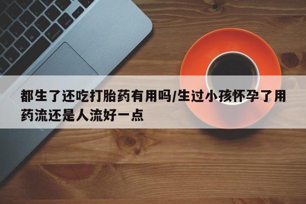 网上米非司酮在线下单微信都生了还吃打胎药有用吗/生过小孩怀孕了用药流还是人流好一点