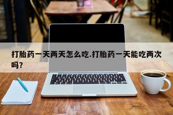 网上米非司酮在线下单微信打胎药一天两天怎么吃.打胎药一天能吃两次吗？