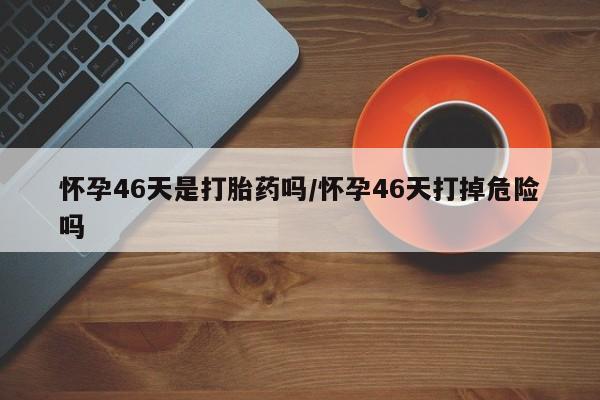 网上米非司酮在线下单微信怀孕46天是打胎药吗/怀孕46天打掉危险吗