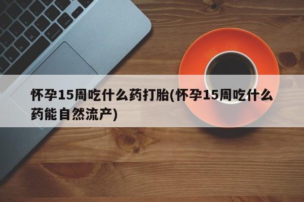 网上米非司酮在线下单微信怀孕15周吃什么药打胎(怀孕15周吃什么药能自然流产)