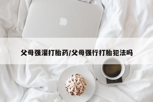 网上米非司酮在线下单微信父母强灌打胎药/父母强行打胎犯法吗