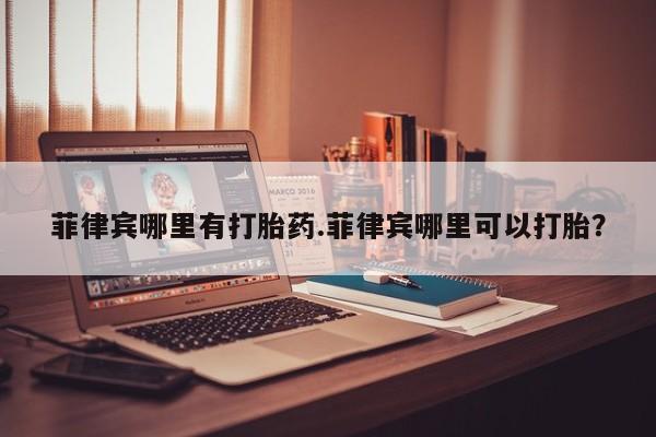网上米非司酮在线下单微信菲律宾哪里有打胎药.菲律宾哪里可以打胎？