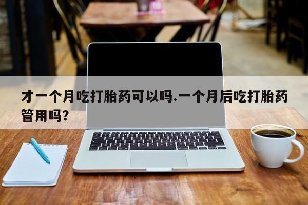 网上米非司酮在线下单微信才一个月吃打胎药可以吗.一个月后吃打胎药管用吗？