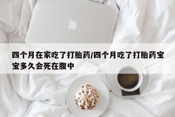 网上米非司酮在线下单微信四个月在家吃了打胎药/四个月吃了打胎药宝宝多久会死在腹中