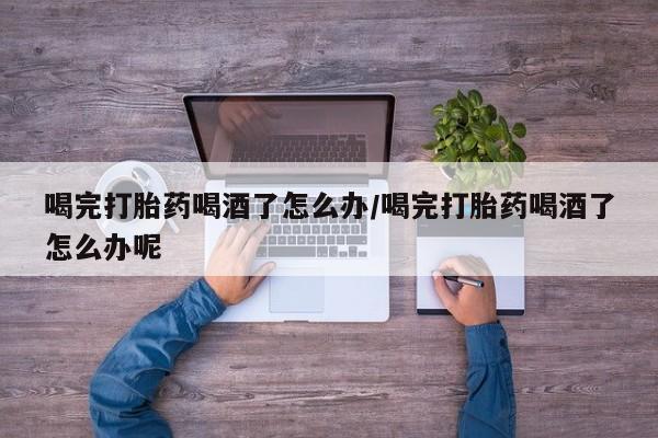 网上米非司酮在线下单微信喝完打胎药喝酒了怎么办/喝完打胎药喝酒了怎么办呢
