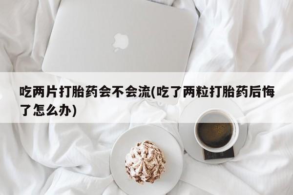 网上米非司酮在线下单微信吃两片打胎药会不会流(吃了两粒打胎药后悔了怎么办)