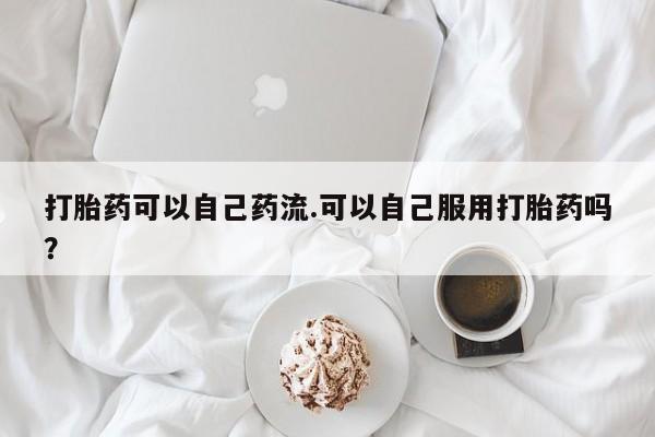 网上米非司酮在线下单微信打胎药可以自己药流.可以自己服用打胎药吗?