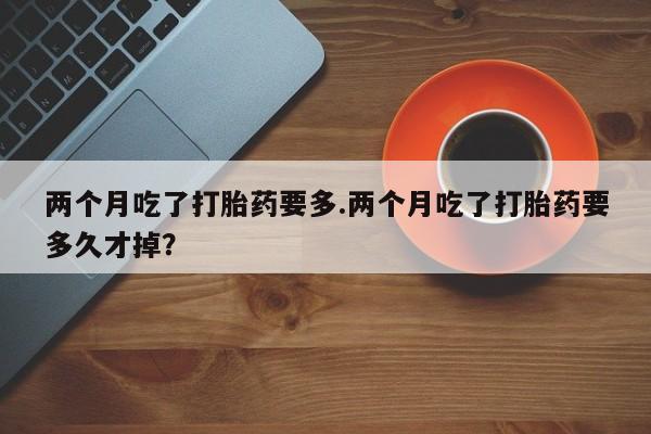 网上米非司酮在线下单微信两个月吃了打胎药要多.两个月吃了打胎药要多久才掉？