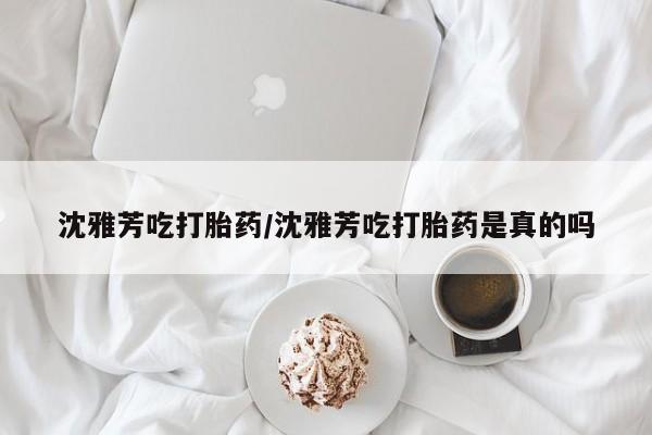 网上米非司酮在线下单微信沈雅芳吃打胎药/沈雅芳吃打胎药是真的吗