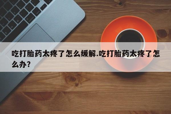 网上米非司酮在线下单微信吃打胎药太疼了怎么缓解.吃打胎药太疼了怎么办？