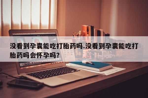网上米非司酮在线下单微信没看到孕囊能吃打胎药吗.没看到孕囊能吃打胎药吗会怀孕吗？