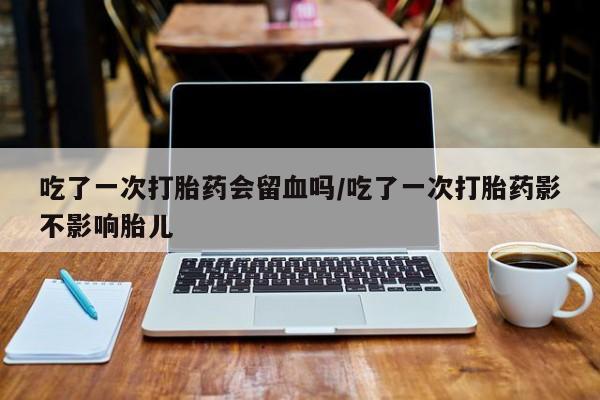 网上米非司酮在线下单微信吃了一次打胎药会留血吗/吃了一次打胎药影不影响胎儿